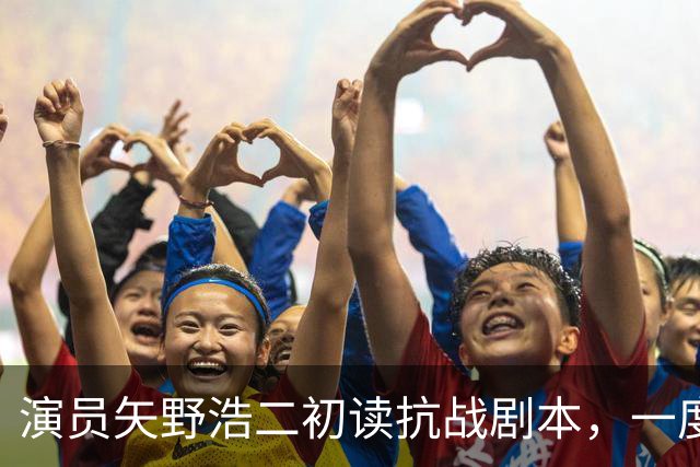 演员矢野浩二初读抗战剧本，一度不敢相信历史真相，决心来中国出演反派
